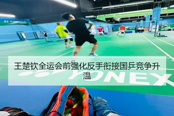 王楚钦全运会前强化反手衔接国乒竞争升温