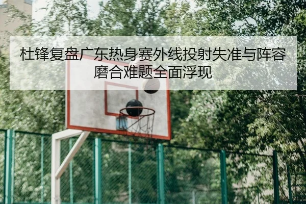 杜锋复盘广东热身赛外线投射失准与阵容磨合难题全面浮现